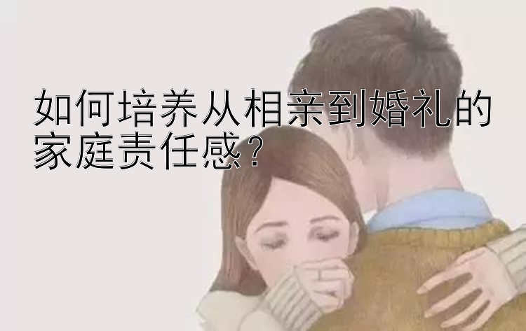 如何培养从相亲到婚礼的家庭责任感？