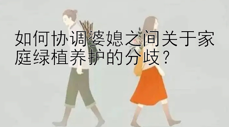 如何协调婆媳之间关于家庭绿植养护的分歧？