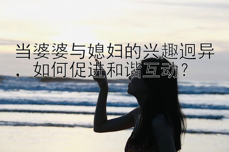 当婆婆与媳妇的兴趣迥异，如何促进和谐互动？