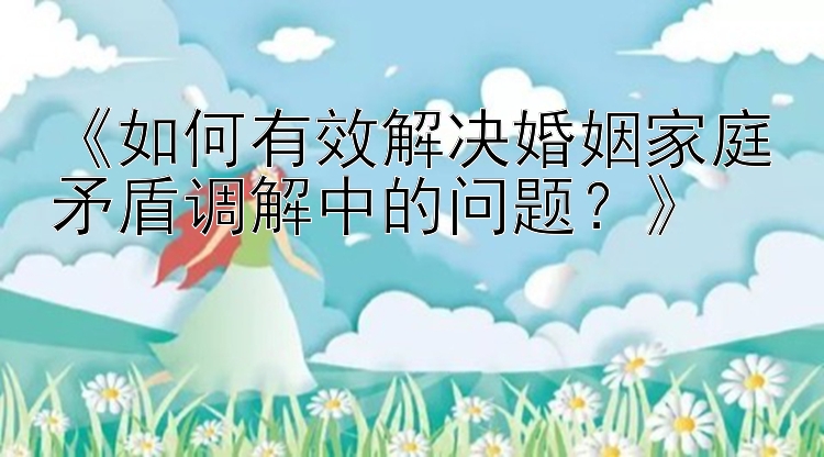 《如何有效解决婚姻家庭矛盾调解中的问题？》