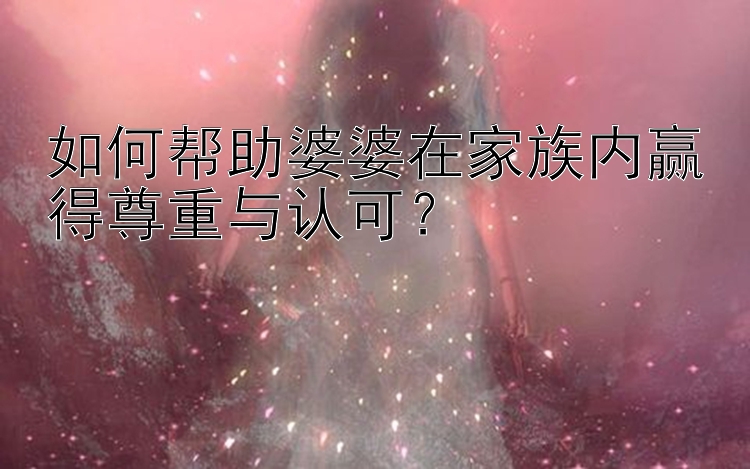 如何帮助婆婆在家族内赢得尊重与认可？