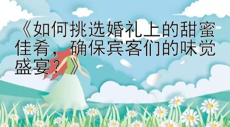 《如何挑选婚礼上的甜蜜佳肴，确保宾客们的味觉盛宴？》