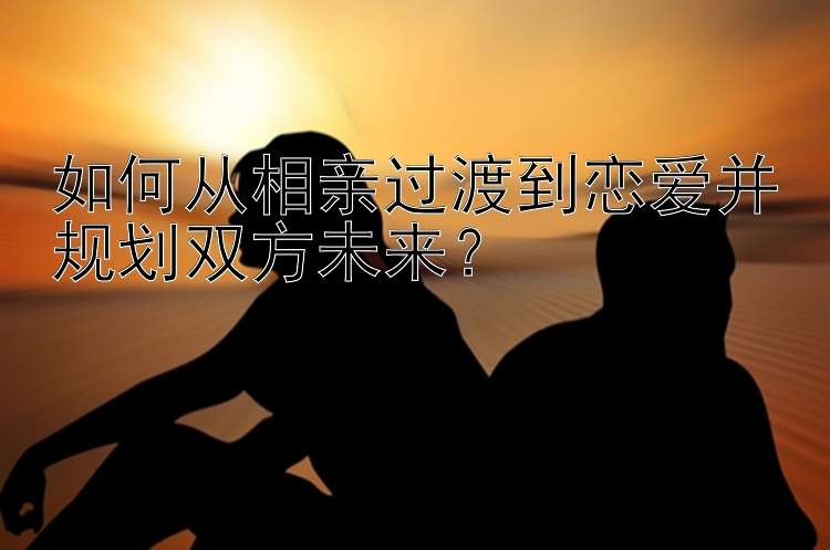 如何从相亲过渡到恋爱并规划双方未来？