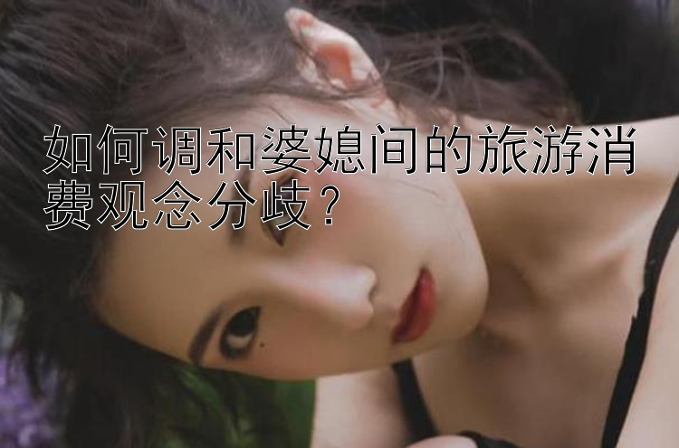 如何调和婆媳间的旅游消费观念分歧？