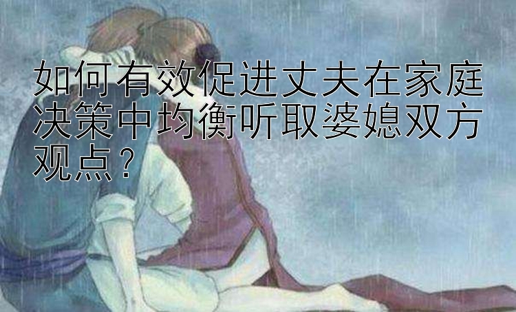 如何有效促进丈夫在家庭决策中均衡听取婆媳双方观点？