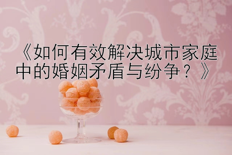 《如何有效解决城市家庭中的婚姻矛盾与纷争？》