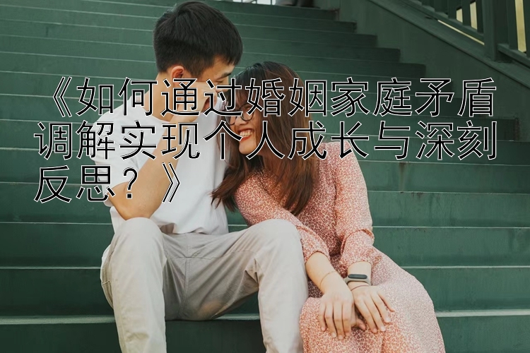 《如何通过婚姻家庭矛盾调解实现个人成长与深刻反思？》