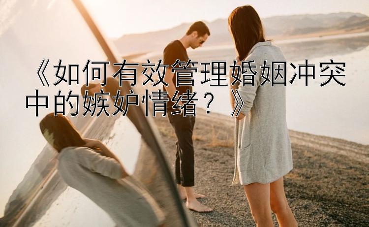 《如何有效管理婚姻冲突中的嫉妒情绪？》