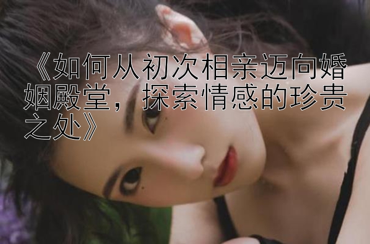 《如何从初次相亲迈向婚姻殿堂，探索情感的珍贵之处》