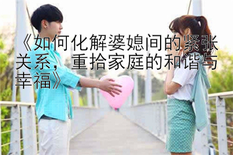 《如何化解婆媳间的紧张关系，重拾家庭的和谐与幸福》