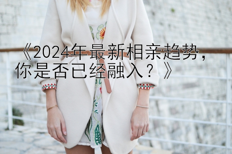 《2024年最新相亲趋势，你是否已经融入？》