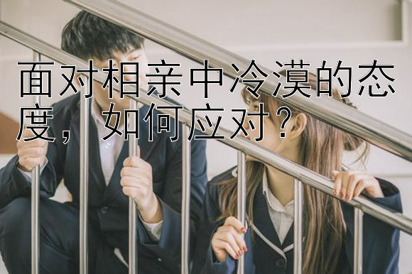 面对相亲中冷漠的态度，如何应对？