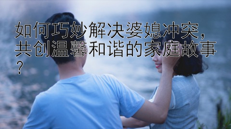 如何巧妙解决婆媳冲突，共创温馨和谐的家庭故事？