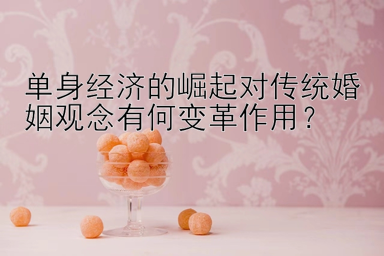 单身经济的崛起对传统婚姻观念有何变革作用？