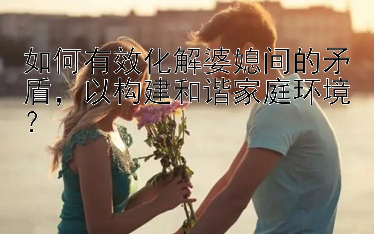 如何有效化解婆媳间的矛盾，以构建和谐家庭环境？