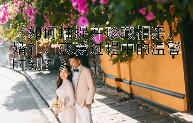 《如何捕捉并珍藏相亲、婚礼、恋爱过程中的温馨时刻？》