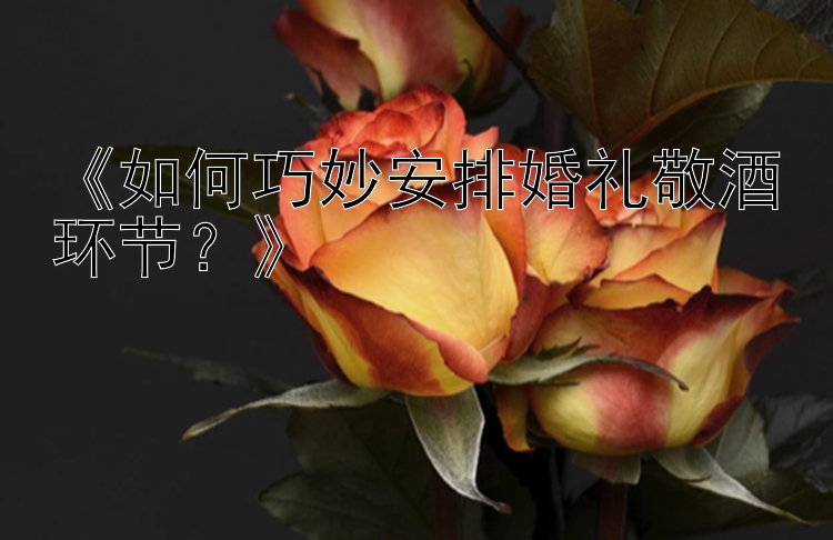 《如何巧妙安排婚礼敬酒环节？》