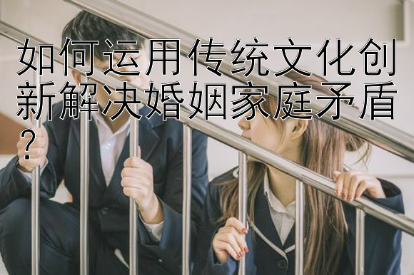 如何运用传统文化创新解决婚姻家庭矛盾？