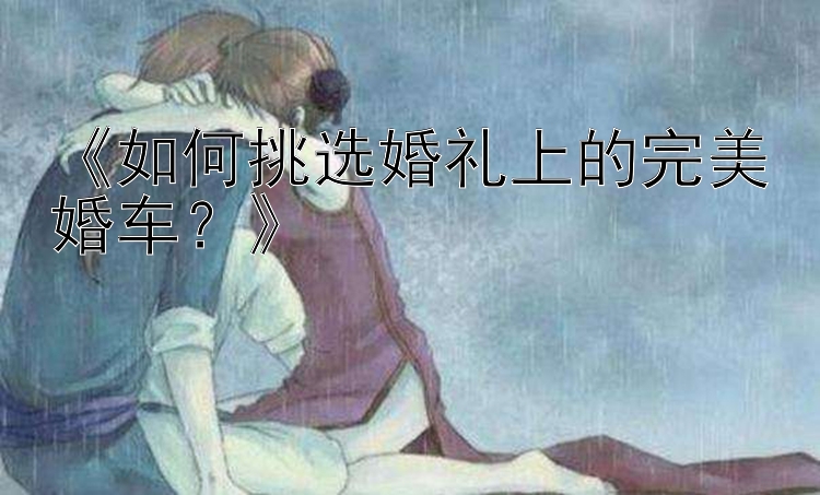 《如何挑选婚礼上的完美婚车？》