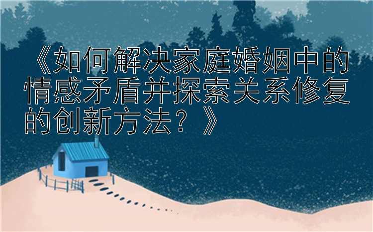 《如何解决家庭婚姻中的情感矛盾并探索关系修复的创新方法？》