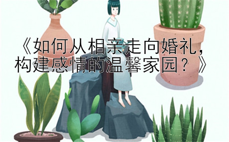 《如何从相亲走向婚礼，构建感情的温馨家园？》