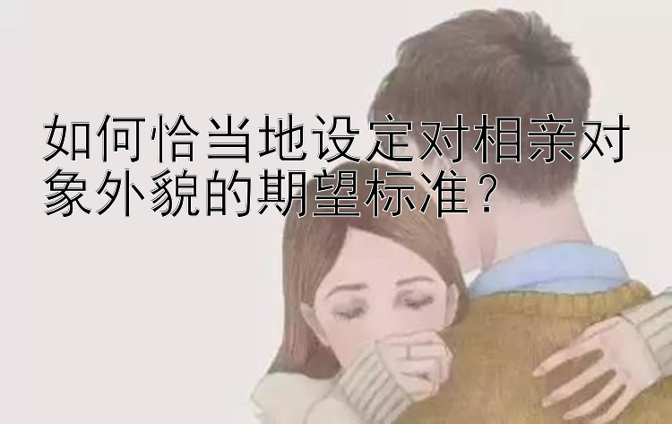 如何恰当地设定对相亲对象外貌的期望标准？