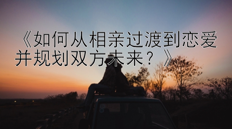 《如何从相亲过渡到恋爱并规划双方未来？》