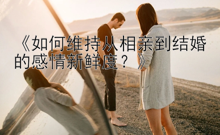 《如何维持从相亲到结婚的感情新鲜度？》