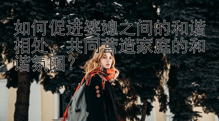 如何促进婆媳之间的和谐相处，共同营造家庭的和谐氛围？