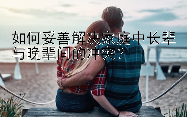 如何妥善解决家庭中长辈与晚辈间的冲突？