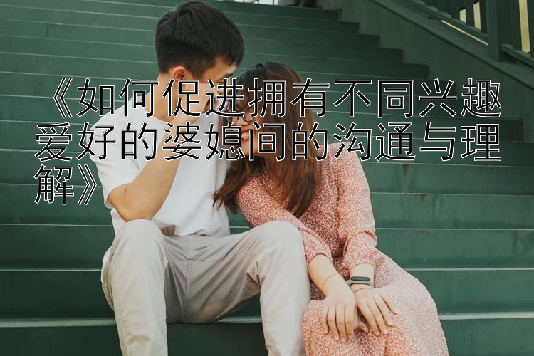 《如何促进拥有不同兴趣爱好的婆媳间的沟通与理解》