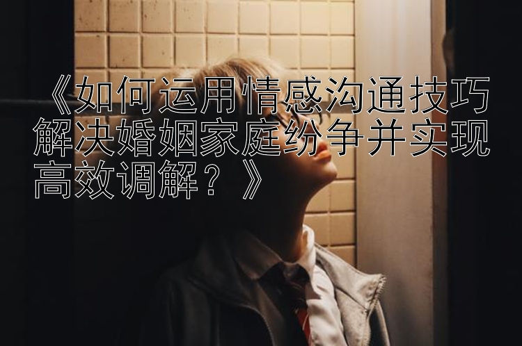 《如何运用情感沟通技巧解决婚姻家庭纷争并实现高效调解？》