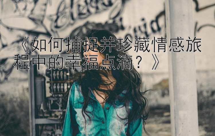 《如何捕捉并珍藏情感旅程中的幸福点滴？》