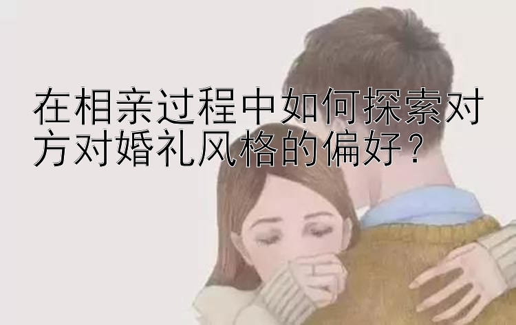 在相亲过程中如何探索对方对婚礼风格的偏好？