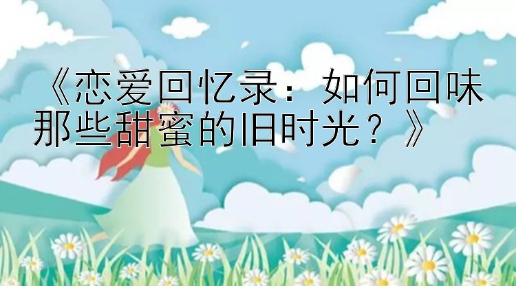 《恋爱回忆录：pk10做号网如何回味那些甜蜜的旧时光？》