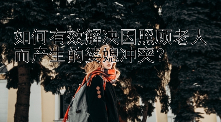 如何有效解决因照顾老人而产生的婆媳冲突？