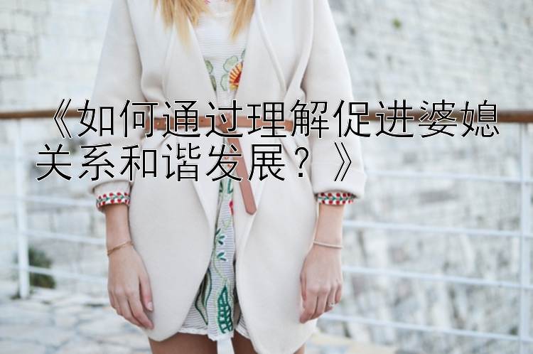 幸运飞艇视频 app《如何通过理解促进婆媳关系和谐发展？》