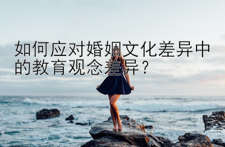 如何应对婚姻文化差异中的教育观念差异？