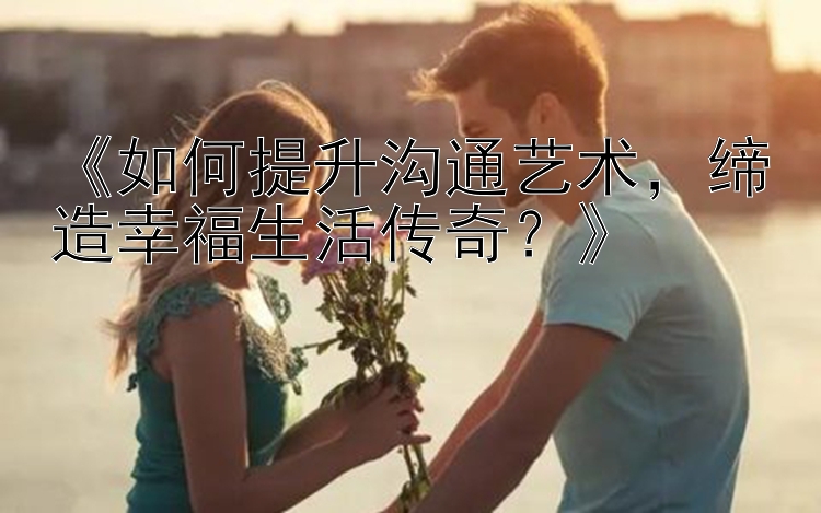 《如何提升沟通艺术，缔造幸福生活传奇？》