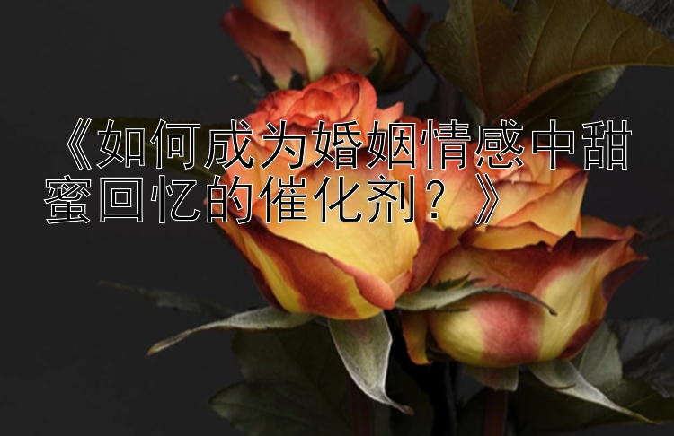 《如何成为婚姻情感中甜蜜回忆的催化剂？》