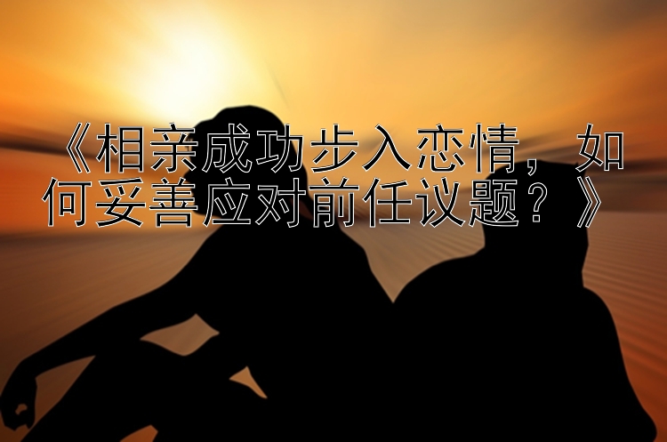 《相亲成功步入恋情，如何妥善应对前任议题？》