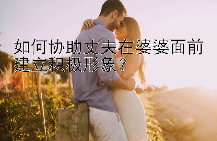 如何协助丈夫在婆婆面前建立积极形象？