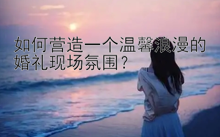 如何营造一个温馨浪漫的婚礼现场氛围？