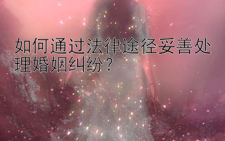 如何通过法律途径妥善处理婚姻纠纷？