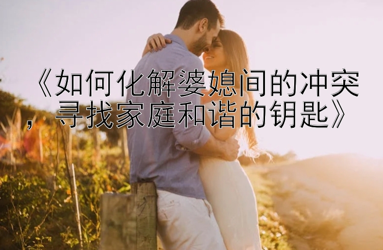 《如何化解婆媳间的冲突，寻找家庭和谐的钥匙》