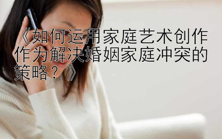 《如何运用家庭艺术创作作为解决婚姻家庭冲突的策略？》