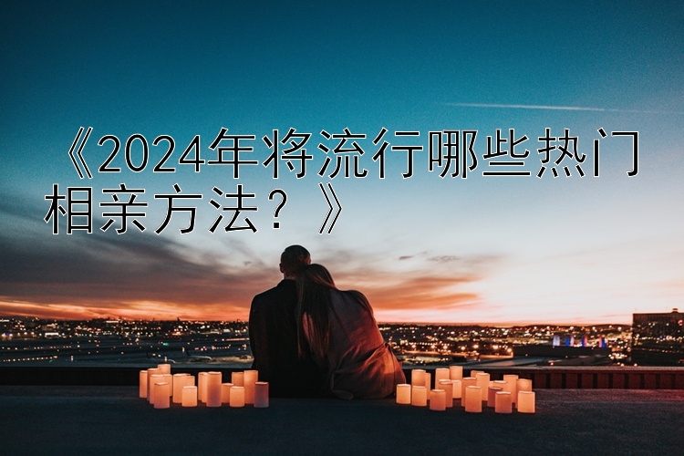 《2024年将流行哪些热门相亲方法？》