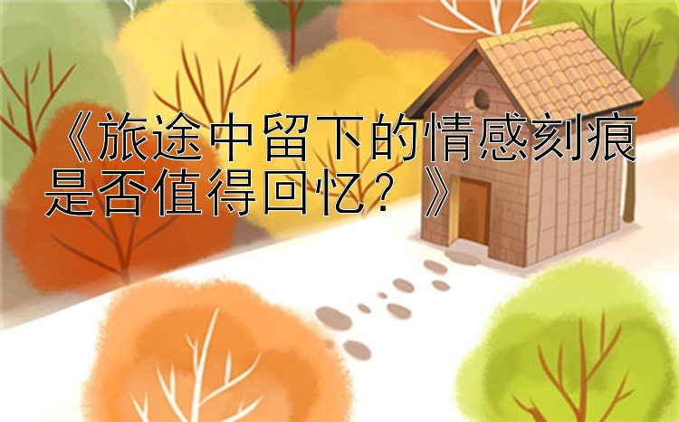 《旅途中留下的情感刻痕是否值得回忆？》