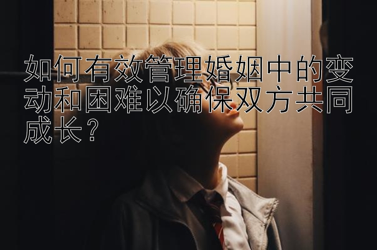 如何有效管理婚姻中的变动和困难以确保双方共同成长？