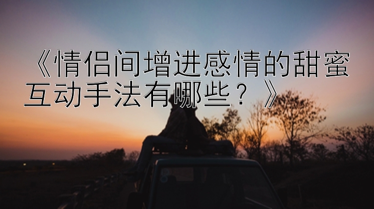 《情侣间增进感情的甜蜜互动手法有哪些？》